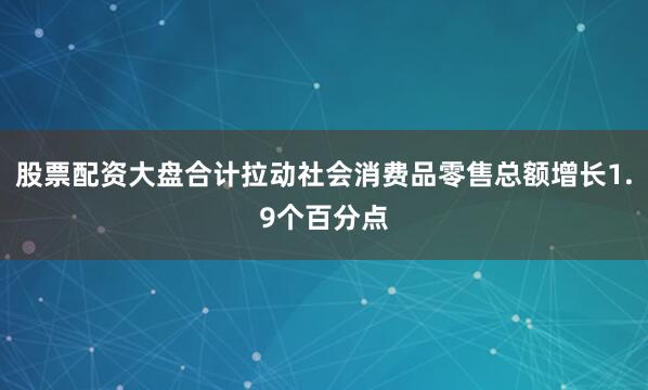 股票配资大盘合计拉动社会消费品零售总额增长1.9个百分点