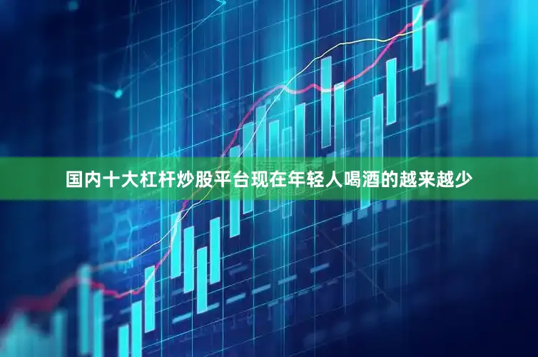 国内十大杠杆炒股平台现在年轻人喝酒的越来越少