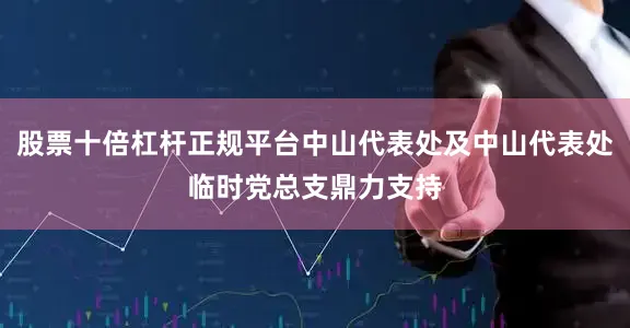 股票十倍杠杆正规平台中山代表处及中山代表处临时党总支鼎力支持