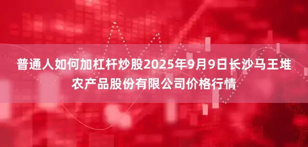 普通人如何加杠杆炒股2025年9月9日长沙马王堆农产品股份有限公司价格行情