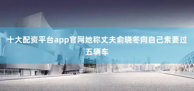 十大配资平台app官网她称丈夫俞晓冬向自己索要过五辆车